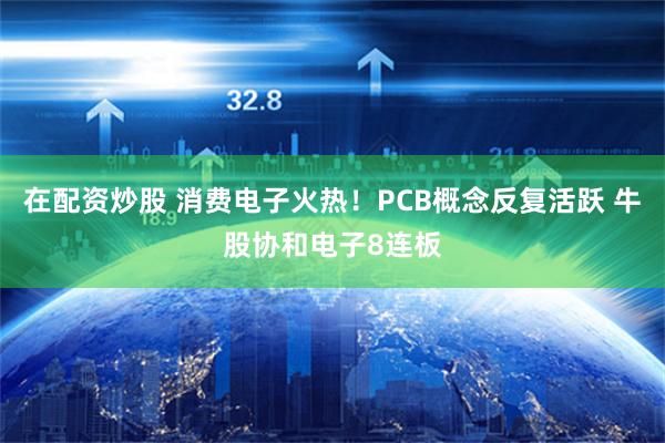 在配资炒股 消费电子火热！PCB概念反复活跃 牛股协和电子8连板