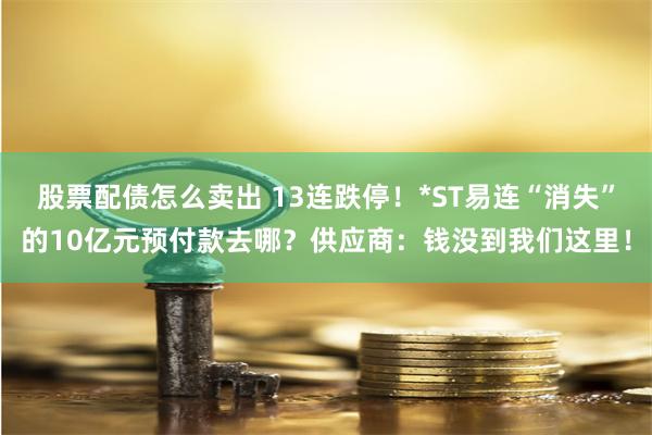 股票配债怎么卖出 13连跌停！*ST易连“消失”的10亿元预付款去哪？供应商：钱没到我们这里！