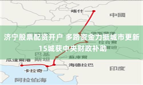 济宁股票配资开户 多路资金力挺城市更新 15城获中央财政补助