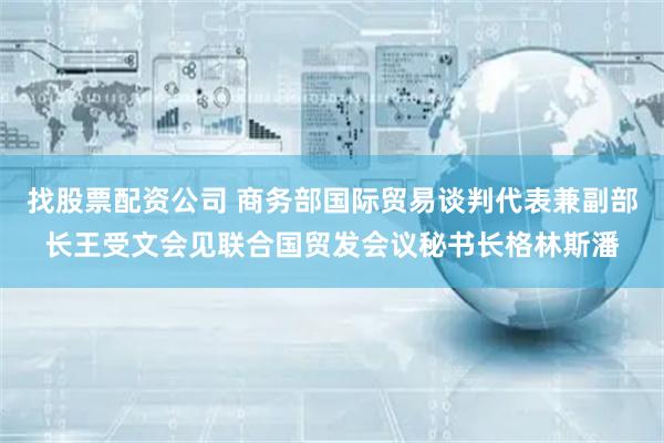 找股票配资公司 商务部国际贸易谈判代表兼副部长王受文会见联合国贸发会议秘书长格林斯潘