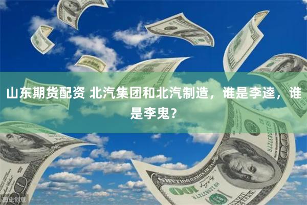 山东期货配资 北汽集团和北汽制造，谁是李逵，谁是李鬼？