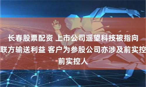 长春股票配资 上市公司遥望科技被指向关联方输送利益 客户为参股公司亦涉及前实控人