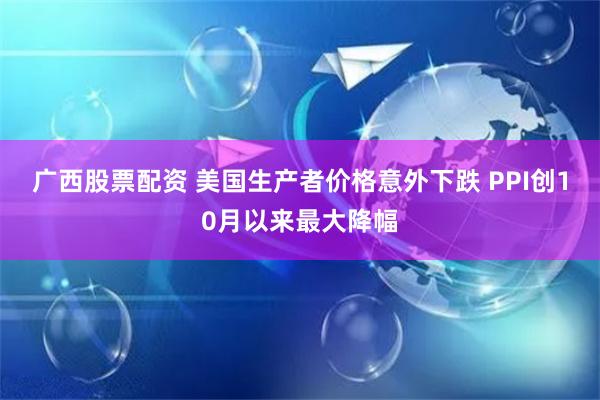 广西股票配资 美国生产者价格意外下跌 PPI创10月以来最大降幅