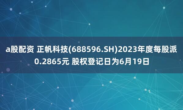a股配资 正帆科技(688596.SH)2023年度每股派0.2865元 股权登记日为6月19日