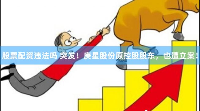 股票配资违法吗 突发！庚星股份原控股股东，也遭立案！